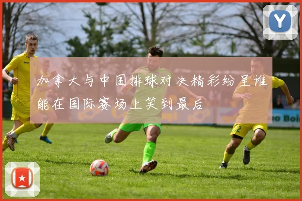 加拿大与中国排球对决精彩纷呈谁能在国际赛场上笑到最后