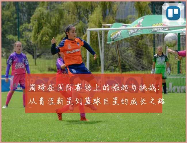 周琦在国际赛场上的崛起与挑战：从青涩新星到篮球巨星的成长之路