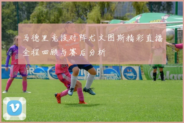 马德里竞技对阵尤文图斯精彩直播全程回顾与赛后分析