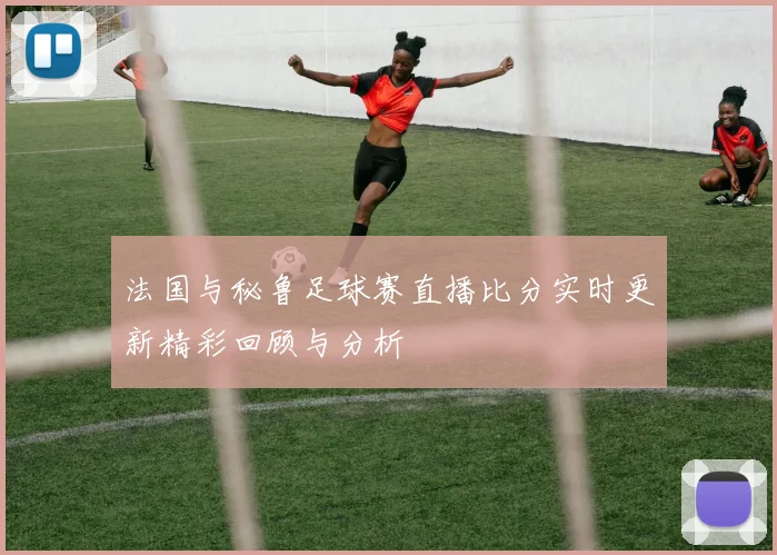 法国与秘鲁足球赛直播比分实时更新精彩回顾与分析