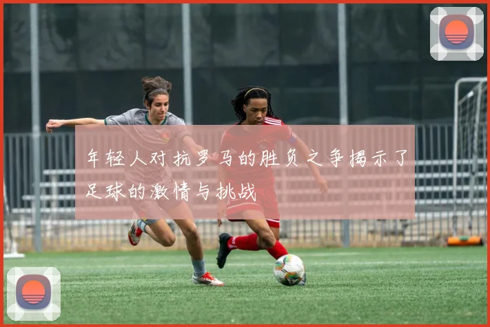 年轻人对抗罗马的胜负之争揭示了足球的激情与挑战